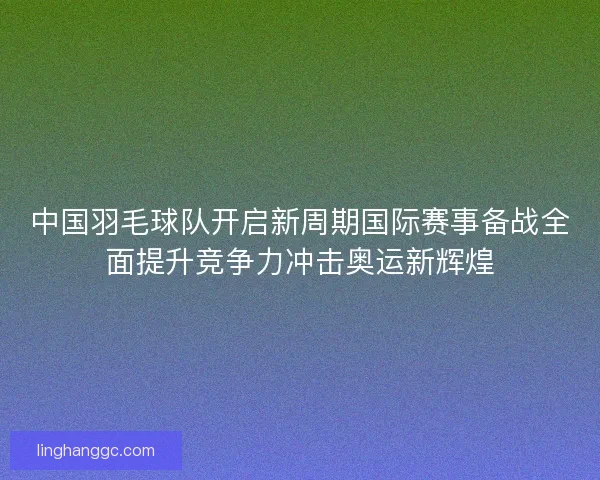 中国羽毛球队开启新周期国际赛事备战全面提升竞争力冲击奥运新辉煌