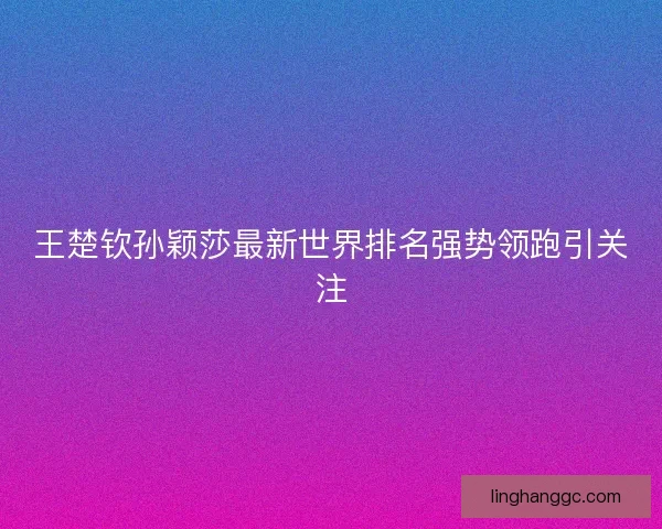 王楚钦孙颖莎最新世界排名强势领跑引关注