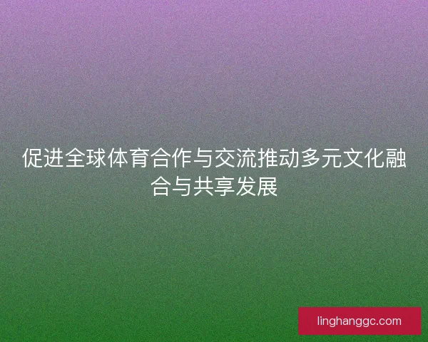 促进全球体育合作与交流推动多元文化融合与共享发展