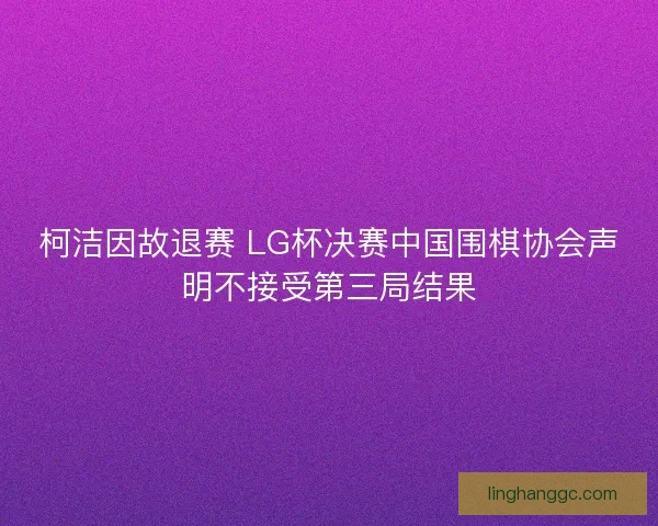 柯洁因故退赛 LG杯决赛中国围棋协会声明不接受第三局结果