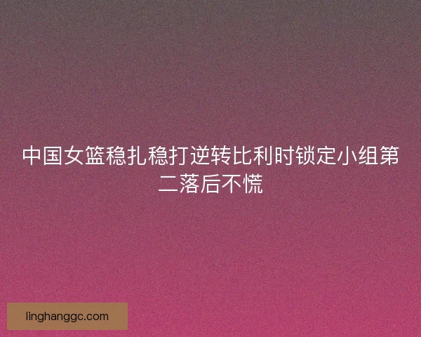 中国女篮稳扎稳打逆转比利时锁定小组第二落后不慌