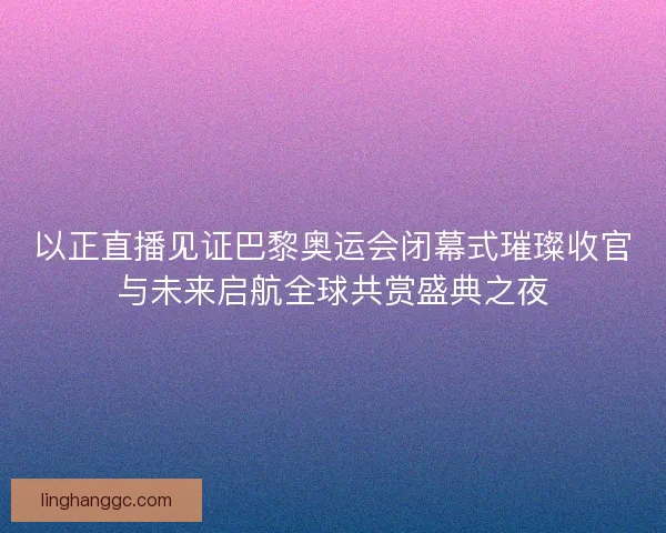 以正直播见证巴黎奥运会闭幕式璀璨收官与未来启航全球共赏盛典之夜