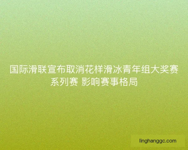国际滑联宣布取消花样滑冰青年组大奖赛系列赛 影响赛事格局