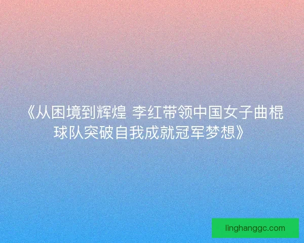 《从困境到辉煌 李红带领中国女子曲棍球队突破自我成就冠军梦想》