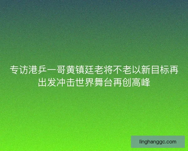专访港乒一哥黄镇廷老将不老以新目标再出发冲击世界舞台再创高峰