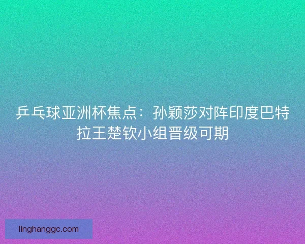 乒乓球亚洲杯焦点：孙颖莎对阵印度巴特拉王楚钦小组晋级可期