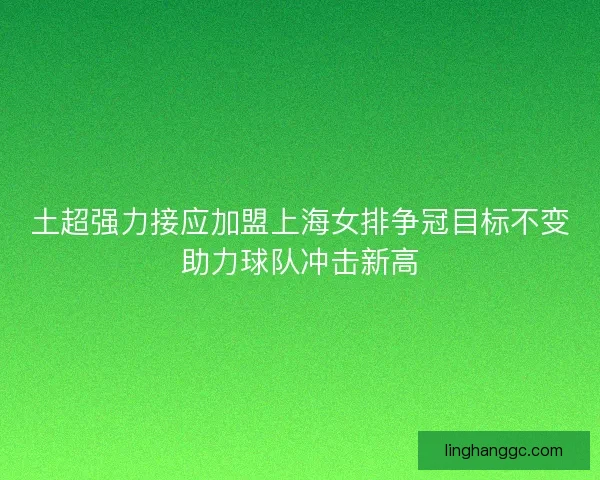 土超强力接应加盟上海女排争冠目标不变助力球队冲击新高