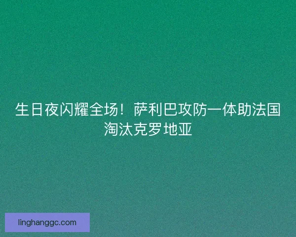 生日夜闪耀全场！萨利巴攻防一体助法国淘汰克罗地亚
