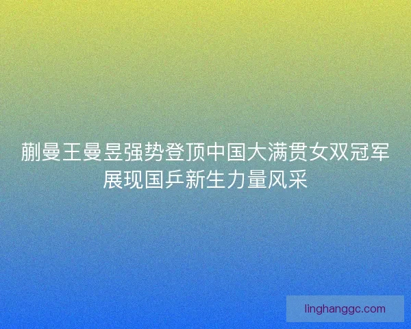 蒯曼王曼昱强势登顶中国大满贯女双冠军展现国乒新生力量风采
