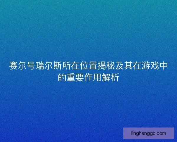 赛尔号瑞尔斯所在位置揭秘及其在游戏中的重要作用解析