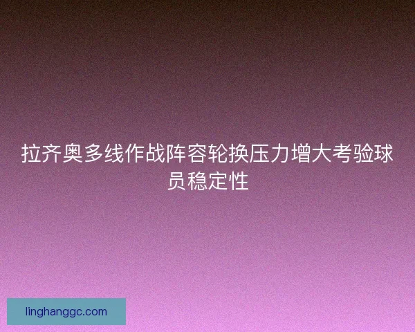 拉齐奥多线作战阵容轮换压力增大考验球员稳定性