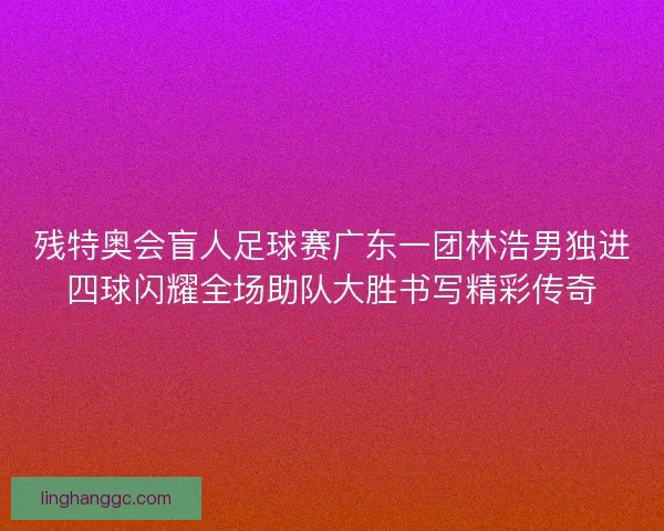 残特奥会盲人足球赛广东一团林浩男独进四球闪耀全场助队大胜书写精彩传奇
