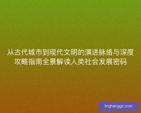 从古代城市到现代文明的演进脉络与深度攻略指南全景解读人类社会发展密码