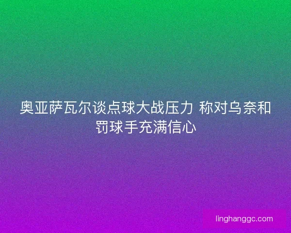 奥亚萨瓦尔谈点球大战压力 称对乌奈和罚球手充满信心