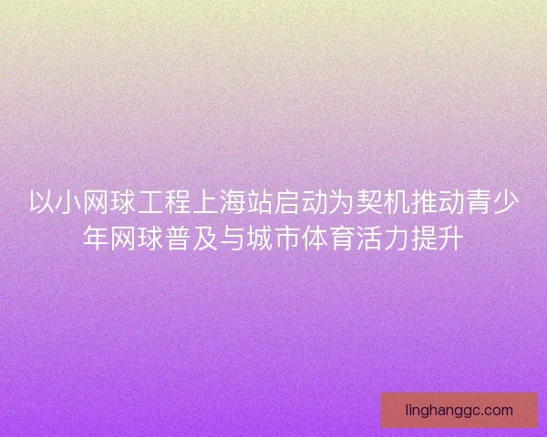 以小网球工程上海站启动为契机推动青少年网球普及与城市体育活力提升