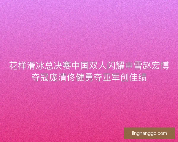 花样滑冰总决赛中国双人闪耀申雪赵宏博夺冠庞清佟健勇夺亚军创佳绩